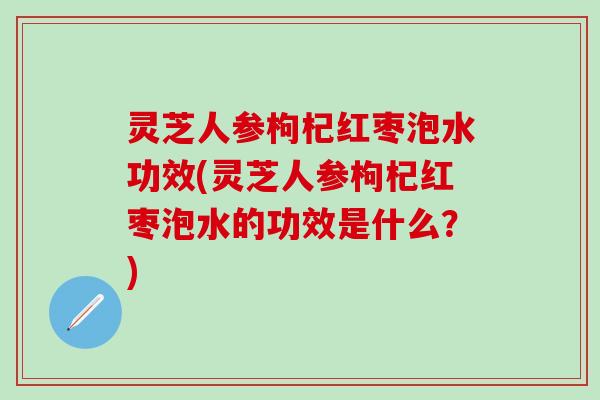 灵芝人参枸杞红枣泡水功效(灵芝人参枸杞红枣泡水的功效是什么？)