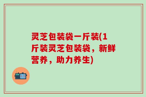 灵芝包装袋一斤装(1斤装灵芝包装袋，新鲜营养，助力养生)