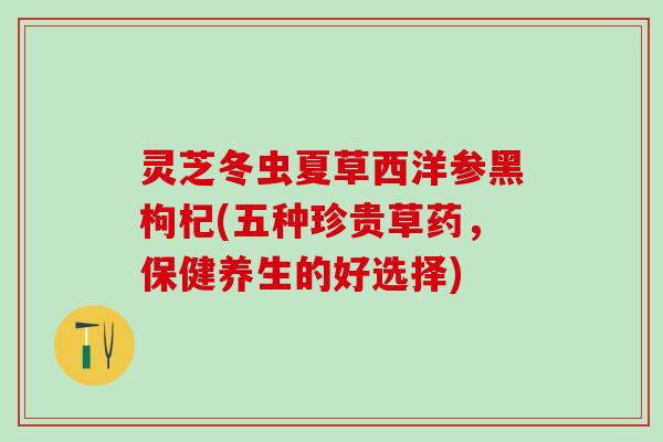 灵芝冬虫夏草西洋参黑枸杞(五种珍贵草药，保健养生的好选择)