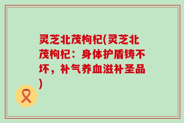 灵芝北茂枸杞(灵芝北茂枸杞：身体护盾铸不坏，补气养血滋补圣品)