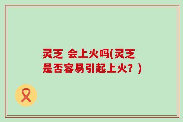 灵芝 会上火吗(灵芝是否容易引起上火？)