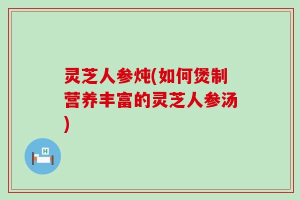 灵芝人参炖(如何煲制营养丰富的灵芝人参汤)