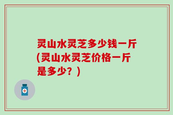 灵山水灵芝多少钱一斤(灵山水灵芝价格一斤是多少？)