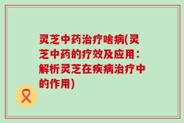灵芝中药治疗啥病(灵芝中药的疗效及应用：解析灵芝在疾病治疗中的作用)