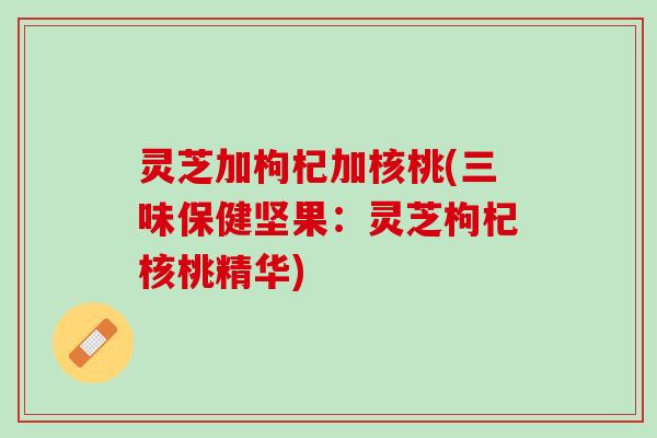灵芝加枸杞加核桃(三味保健坚果：灵芝枸杞核桃精华)