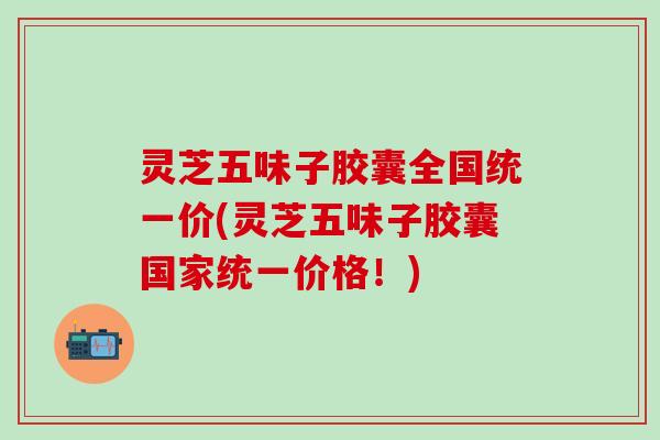 灵芝五味子胶囊全国统一价(灵芝五味子胶囊国家统一价格！)