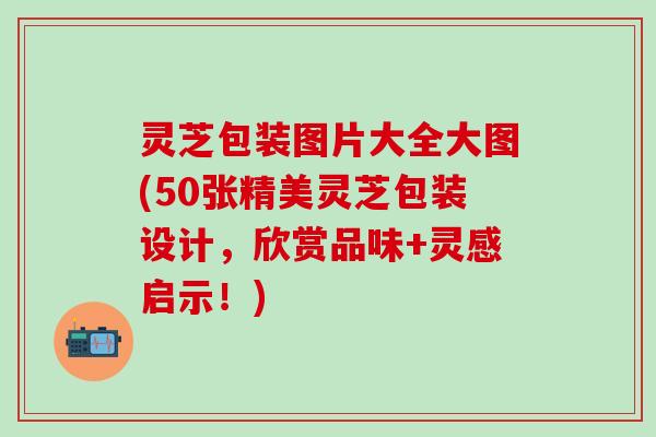 灵芝包装图片大全大图(50张精美灵芝包装设计，欣赏品味+灵感启示！)