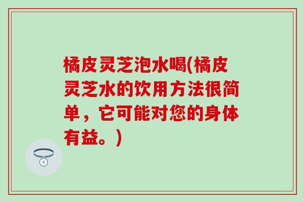 橘皮灵芝泡水喝(橘皮灵芝水的饮用方法很简单，它可能对您的身体有益。)