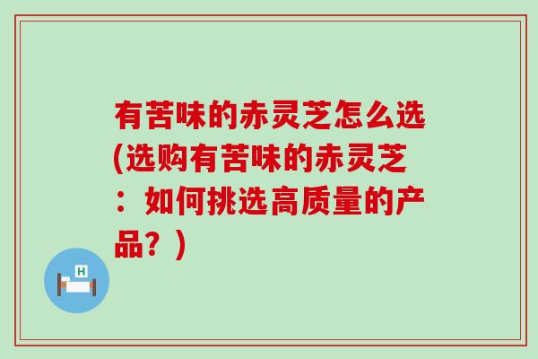 有苦味的赤灵芝怎么选(选购有苦味的赤灵芝：如何挑选高质量的产品？)