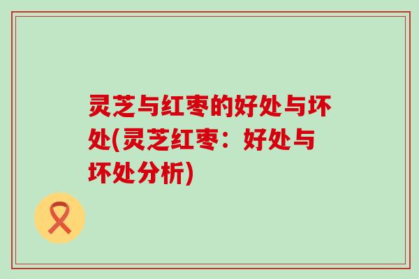 灵芝与红枣的好处与坏处(灵芝红枣：好处与坏处分析)