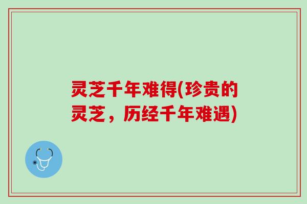 灵芝千年难得(珍贵的灵芝，历经千年难遇)