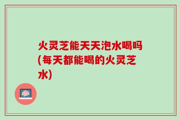 火灵芝能天天泡水喝吗(每天都能喝的火灵芝水)