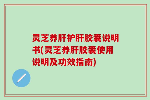 灵芝养肝护肝胶囊说明书(灵芝养肝胶囊使用说明及功效指南)