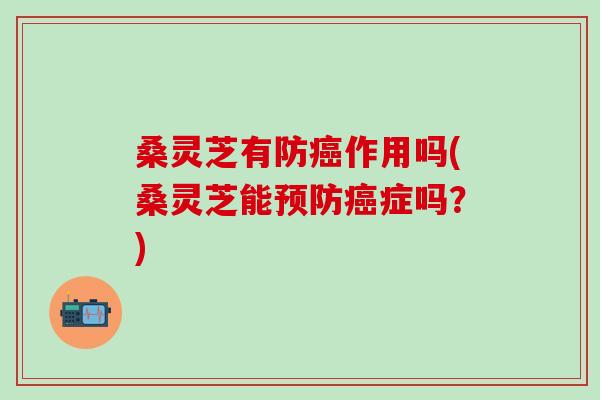桑灵芝有防作用吗(桑灵芝能症吗?) 桑灵芝有防作用吗(桑灵芝能症吗?)