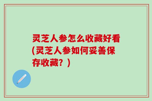 灵芝人参怎么收藏好看(灵芝人参如何妥善保存收藏?) 灵芝人参怎么收藏好看(灵芝人参如何妥善保存收藏?)