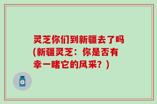 灵芝你们到新疆去了吗(新疆灵芝：你是否有幸一睹它的风采？)