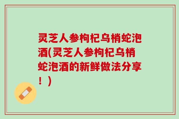 灵芝人参枸杞乌梢蛇泡酒(灵芝人参枸杞乌梢蛇泡酒的新鲜做法分享！)