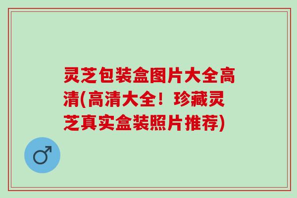 灵芝包装盒图片大全高清(高清大全!珍藏灵芝真实盒装照片推荐) 灵芝包装盒图片大全高清(高清大全!珍藏灵芝真实盒装照片推荐)
