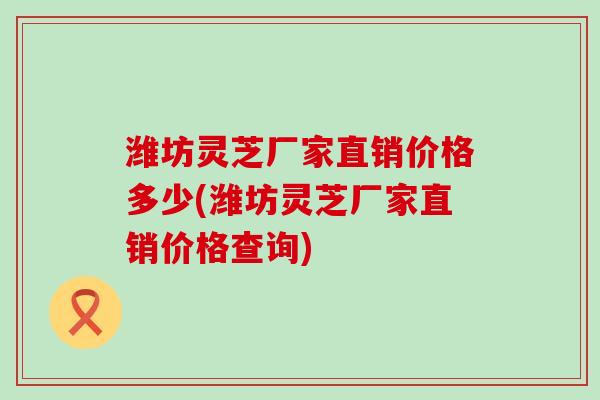 潍坊灵芝厂家直销价格多少(潍坊灵芝厂家直销价格查询) 潍坊灵芝厂家直销价格多少(潍坊灵芝厂家直销价格查询)