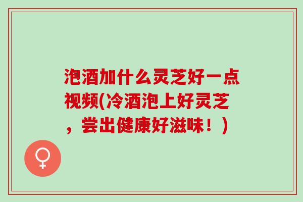 泡酒加什么灵芝好一点视频(冷酒泡上好灵芝，尝出健康好滋味！)