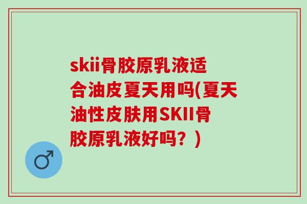 skii骨胶原乳液适合油皮夏天用吗(夏天油性皮肤用SKII骨胶原乳液好吗？)