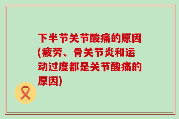 下半节关节酸痛的原因(疲劳、骨关节炎和运动过度都是关节酸痛的原因)