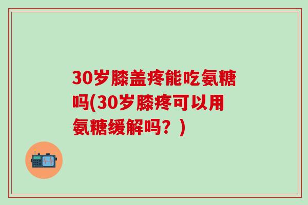 30岁膝盖疼能吃氨糖吗(30岁膝疼可以用氨糖缓解吗？)