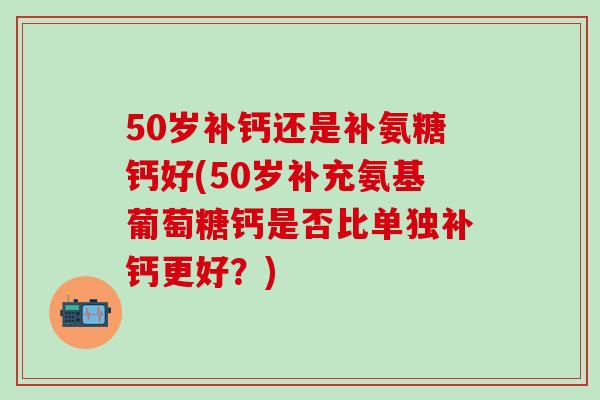 50岁补钙还是补氨糖钙好(50岁补充氨基葡萄糖钙是否比单独补钙更好？)