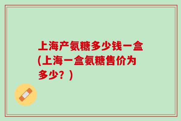 上海产氨糖多少钱一盒(上海一盒氨糖售价为多少？)