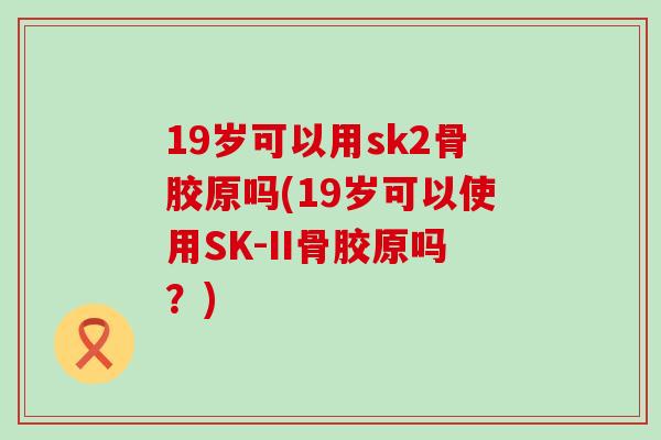19岁可以用sk2骨胶原吗(19岁可以使用SK-II骨胶原吗？)