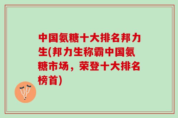 中国氨糖十大排名邦力生(邦力生称霸中国氨糖市场，荣登十大排名榜首)