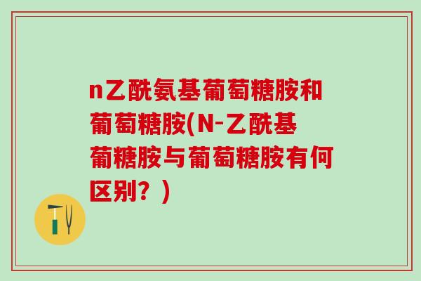 n乙酰氨基葡萄糖胺和葡萄糖胺(N-乙酰基葡糖胺与葡萄糖胺有何区别？)