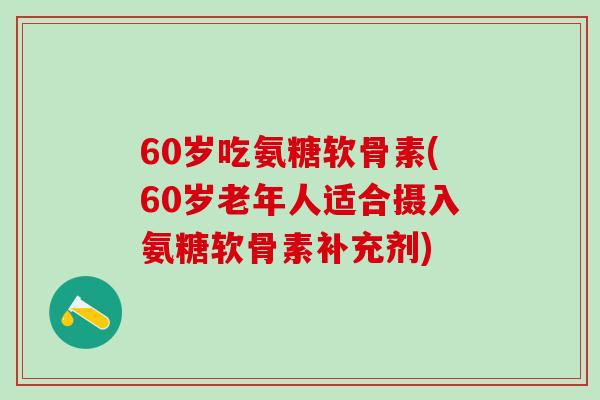 60岁吃氨糖软骨素(60岁老年人适合摄入氨糖软骨素补充剂)
