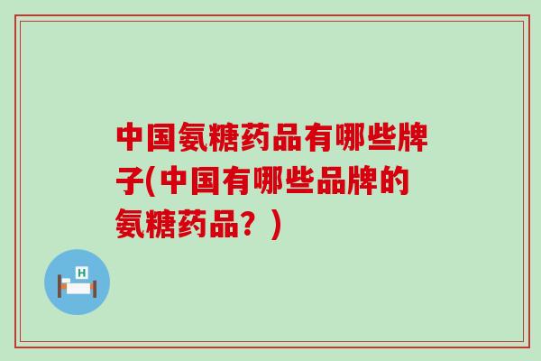 中国氨糖药品有哪些牌子(中国有哪些品牌的氨糖药品？)