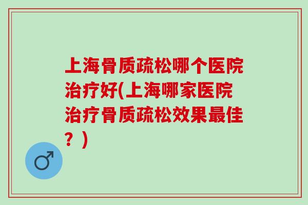 上海骨质疏松哪个医院治疗好(上海哪家医院治疗骨质疏松效果最佳？)