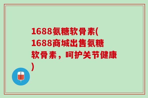 1688氨糖软骨素(1688商城出售氨糖软骨素，呵护关节健康)