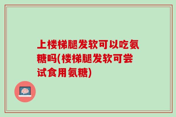 上楼梯腿发软可以吃氨糖吗(楼梯腿发软可尝试食用氨糖)