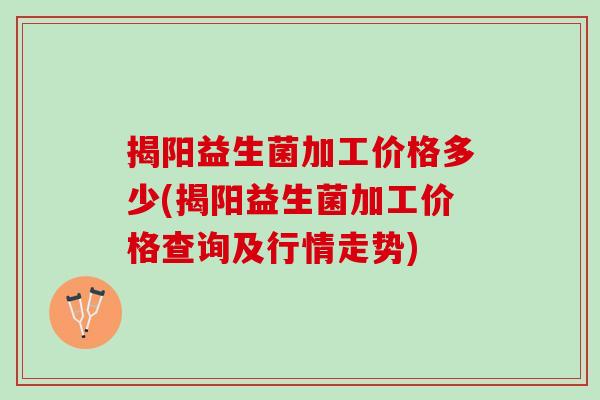 揭阳益生菌加工价格多少(揭阳益生菌加工价格查询及行情走势)
