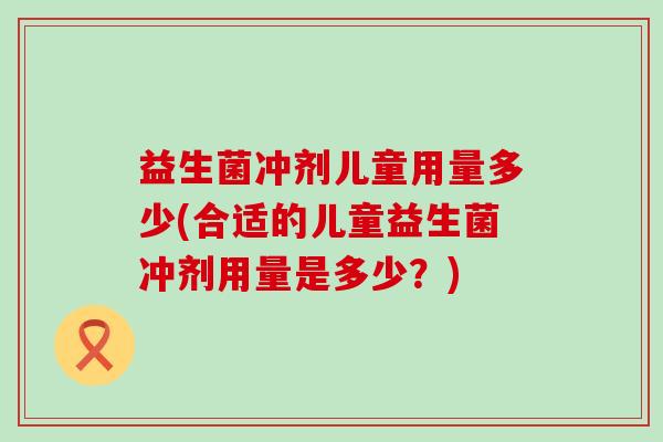 益生菌冲剂儿童用量多少(合适的儿童益生菌冲剂用量是多少？)