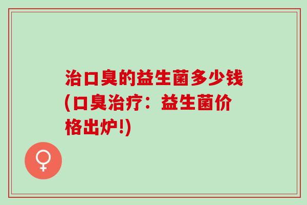 治口臭的益生菌多少钱(口臭治疗：益生菌价格出炉!)