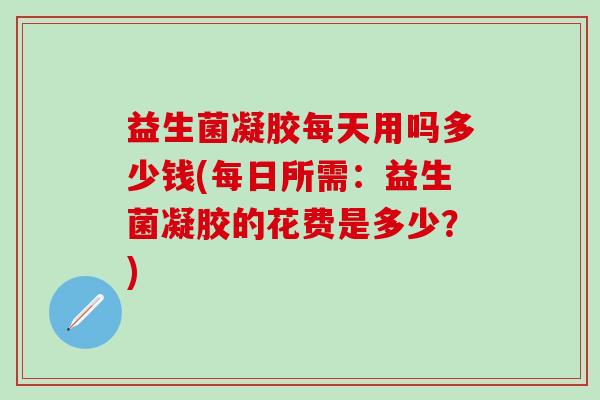 益生菌凝胶每天用吗多少钱(每日所需：益生菌凝胶的花费是多少？)