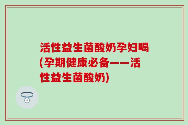 活性益生菌酸奶孕妇喝(孕期健康必备——活性益生菌酸奶)