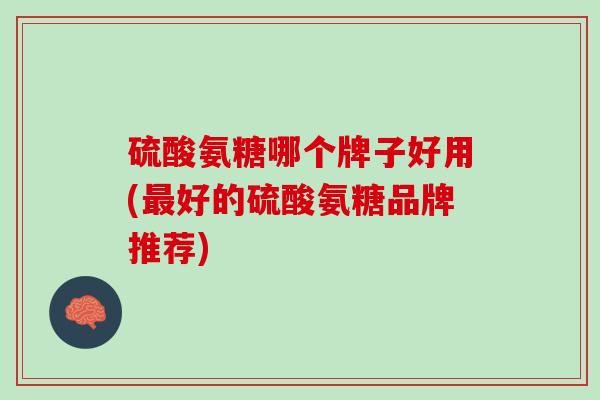 硫酸氨糖哪个牌子好用(最好的硫酸氨糖品牌推荐)