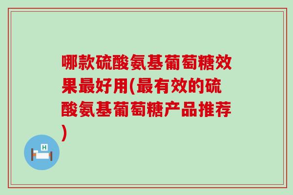 哪款硫酸氨基葡萄糖效果最好用(最有效的硫酸氨基葡萄糖产品推荐)