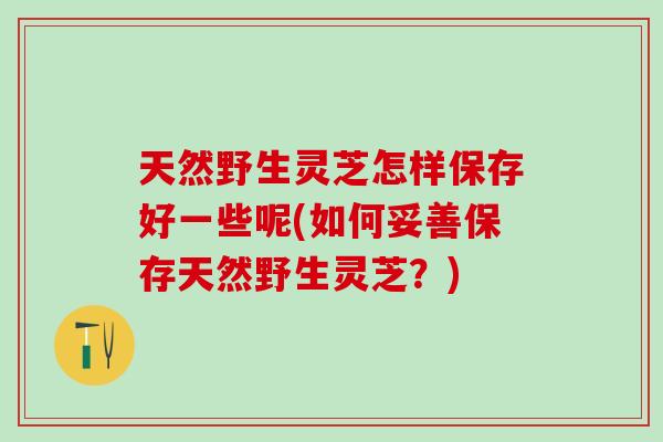 天然野生灵芝怎样保存好一些呢(如何妥善保存天然野生灵芝？)