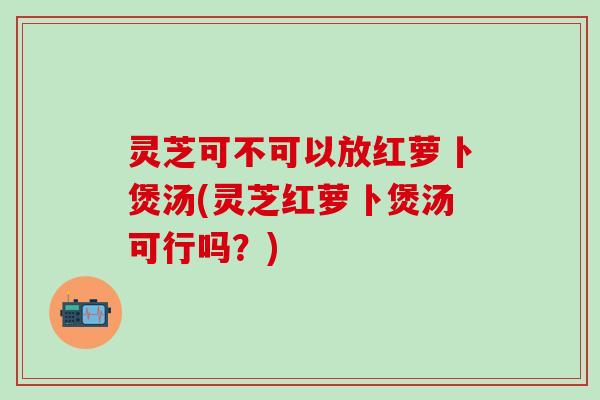 灵芝可不可以放红萝卜煲汤(灵芝红萝卜煲汤可行吗？)