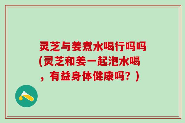 灵芝与姜煮水喝行吗吗(灵芝和姜一起泡水喝，有益身体健康吗？)