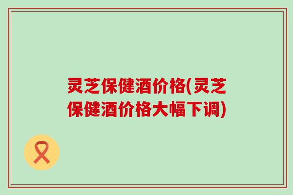 灵芝保健酒价格(灵芝保健酒价格大幅下调)