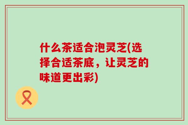 什么茶适合泡灵芝(选择合适茶底，让灵芝的味道更出彩)