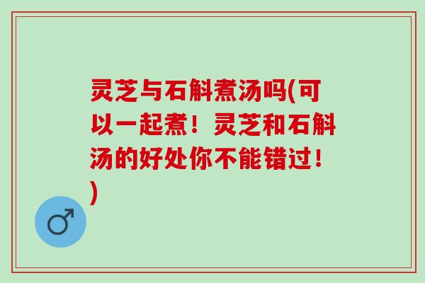 灵芝与石斛煮汤吗(可以一起煮！灵芝和石斛汤的好处你不能错过！)